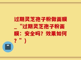 过期灵芝孢子粉做面膜_“过期灵芝孢子粉面膜：安全吗？效果如何？”)
