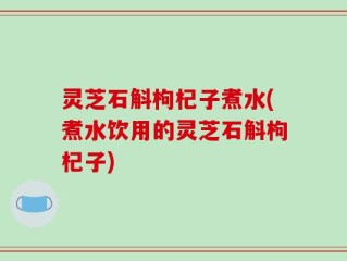 灵芝石斛枸杞子煮水(煮水饮用的灵芝石斛枸杞子)