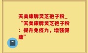 天美康牌灵芝孢子粉_“天美康牌灵芝孢子粉：提升免疫力，增强健康”
