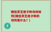 臻信灵芝孢子粉功效如何(臻信灵芝孢子粉的功效是什么？)