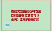 蘑菇灵芝菌能吃吗百度百科(蘑菇灵芝菌可以吃吗？常见问题解答)