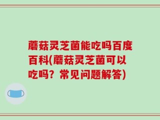 蘑菇灵芝菌能吃吗百度百科(蘑菇灵芝菌可以吃吗？常见问题解答)