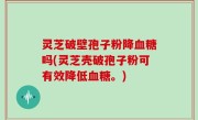 灵芝破壁孢子粉降血糖吗(灵芝壳破孢子粉可有效降低血糖。)
