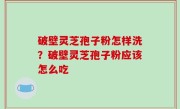 破壁灵芝孢子粉怎样洗？破壁灵芝孢子粉应该怎么吃