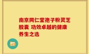 南京同仁堂孢子粉灵芝胶囊 功效卓越的健康养生之选