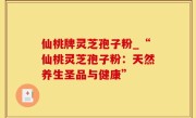 仙桃牌灵芝孢子粉_“仙桃灵芝孢子粉：天然养生圣品与健康”