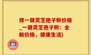 得一健灵芝孢子粉价格_一健灵芝孢子粉：全新价格，健康生活)