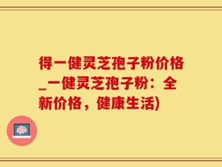 得一健灵芝孢子粉价格_一健灵芝孢子粉：全新价格，健康生活)