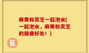 麻黄和灵芝一起泡水(一起泡水，麻黄和灵芝的健康好处！)