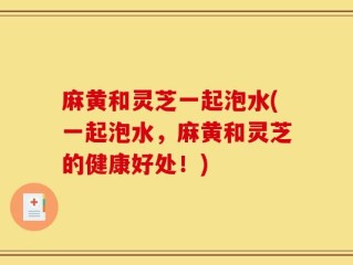 麻黄和灵芝一起泡水(一起泡水，麻黄和灵芝的健康好处！)