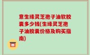 意生缘灵芝孢子油软胶囊多少钱(生缘灵芝孢子油胶囊价格及购买指南)