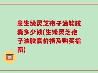 意生缘灵芝孢子油软胶囊多少钱(生缘灵芝孢子油胶囊价格及购买指南)
