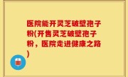 医院能开灵芝破壁孢子粉(开售灵芝破壁孢子粉，医院走进健康之路)