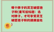 哪个牌子的灵芝破壁孢子粉(重写后标题：选对牌子，才可享受灵芝破壁孢子粉的健康益处)