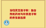 当归灵芝孢子粉:融合传统药材与珍贵孢子粉的养生新选择