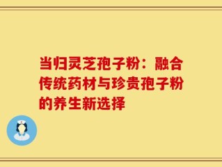 当归灵芝孢子粉：融合传统药材与珍贵孢子粉的养生新选择