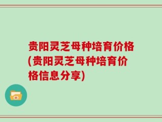 贵阳灵芝母种培育价格(贵阳灵芝母种培育价格信息分享)