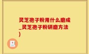 灵芝孢子粉用什么磨成_灵芝孢子粉研磨方法)