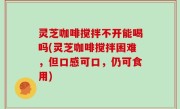灵芝咖啡搅拌不开能喝吗(灵芝咖啡搅拌困难，但口感可口，仍可食用)