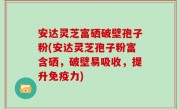 安达灵芝富硒破壁孢子粉(安达灵芝孢子粉富含硒，破壁易吸收，提升免疫力)