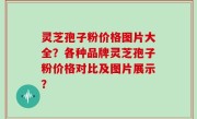 灵芝孢子粉价格图片大全？各种品牌灵芝孢子粉价格对比及图片展示？