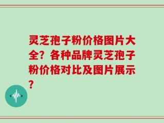 灵芝孢子粉价格图片大全？各种品牌灵芝孢子粉价格对比及图片展示？