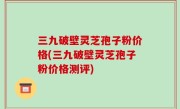 三九破壁灵芝孢子粉价格(三九破壁灵芝孢子粉价格测评)