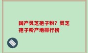 国产灵芝孢子粉？灵芝孢子粉产地排行榜