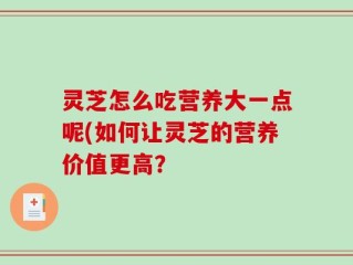 灵芝怎么吃营养大一点呢(如何让灵芝的营养价值更高？