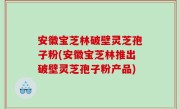 安徽宝芝林破壁灵芝孢子粉(安徽宝芝林推出破壁灵芝孢子粉产品)