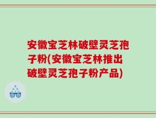安徽宝芝林破壁灵芝孢子粉(安徽宝芝林推出破壁灵芝孢子粉产品)
