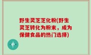 野生灵芝芝化粉(野生灵芝转化为粉末，成为保健食品的热门选择)
