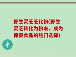 野生灵芝芝化粉(野生灵芝转化为粉末，成为保健食品的热门选择)