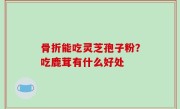 骨折能吃灵芝孢子粉？吃鹿茸有什么好处