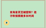青海省灵芝破壁粉？孢子粉保质期多长时间