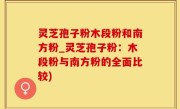 灵芝孢子粉木段粉和南方粉_灵芝孢子粉：木段粉与南方粉的全面比较)