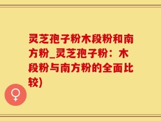灵芝孢子粉木段粉和南方粉_灵芝孢子粉：木段粉与南方粉的全面比较)