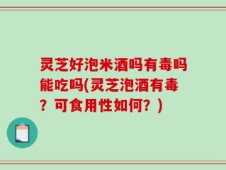 灵芝好泡米酒吗有毒吗能吃吗(灵芝泡酒有毒？可食用性如何？)