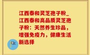 江西泰和灵芝孢子粉_江西泰和高品质灵芝孢子粉：天然养生珍品，增强免疫力，健康生活新选择
