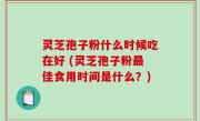 灵芝孢子粉什么时候吃在好 (灵芝孢子粉最佳食用时间是什么？)