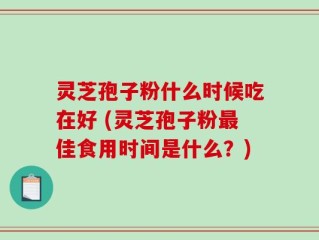 灵芝孢子粉什么时候吃在好 (灵芝孢子粉最佳食用时间是什么？)