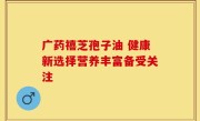 广药禧芝孢子油 健康新选择营养丰富备受关注