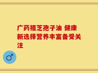 广药禧芝孢子油 健康新选择营养丰富备受关注