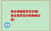 连云港破壁灵芝价格(连云港灵芝价格突破记录)