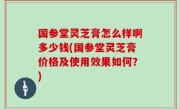 国参堂灵芝膏怎么样啊多少钱(国参堂灵芝膏价格及使用效果如何？)