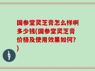 国参堂灵芝膏怎么样啊多少钱(国参堂灵芝膏价格及使用效果如何？)