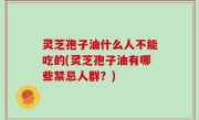 灵芝孢子油什么人不能吃的(灵芝孢子油有哪些禁忌人群？)