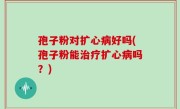 孢子粉对扩心病好吗(孢子粉能治疗扩心病吗？)