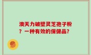 澳天力破壁灵芝孢子粉？一种有效的保健品？