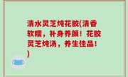 清水灵芝炖花胶(清香软糯，补身养颜！花胶灵芝炖汤，养生佳品！)
